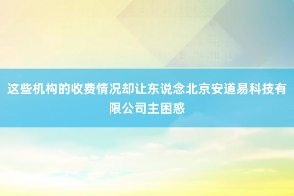 这些机构的收费情况却让东说念北京安道易科技有限公司主困惑